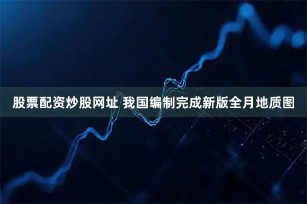 股票配资炒股网址 我国编制完成新版全月地质图