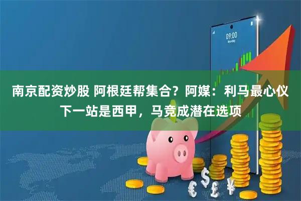 南京配资炒股 阿根廷帮集合？阿媒：利马最心仪下一站是西甲，马竞成潜在选项
